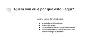 Quem sou eu e por que estou aqui?
Antonio Lazaro Carvalho Borges
● antonio.lazaro@gmail.com
● @antonio_lazaro
● https://www.slideshare.net/antoniolazarobr
● https://www.linkedin.com/in/antonio-lazaro-
carvalho-borges-a78a1514/
 