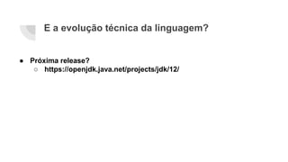E a evolução técnica da linguagem?
● Próxima release?
○ https://openjdk.java.net/projects/jdk/12/
 