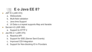 E o Java EE 8?
● JSF 2.3 (JSR 372)
a. Websockets
b. Multi-field validation
c. Java time Support
d. UI Data e ui:repeat supports Map and Itarable
● Servlet 4.0 (JSR 369)
a. Support to HTTP 2
● Jax-RS 2.1 (JSR 370)
a. Reactive API
b. Support for SSE (Server Sent Events)
c. Improved CDI Integration
d. Support for Non-blocking IO in Providers
 