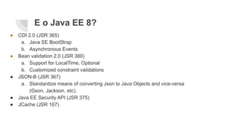 E o Java EE 8?
● CDI 2.0 (JSR 365)
a. Java SE BootStrap
b. Asynchronous Events
● Bean validation 2.0 (JSR 380)
a. Support for LocalTime, Optional
b. Customized constraint validations
● JSON-B (JSR 367)
a. Standardize means of converting Json to Java Objects and vice-versa
(Gson, Jackson, etc).
● Java EE Security API (JSR 375)
● JCache (JSR 107)
 