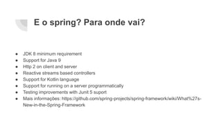 E o spring? Para onde vai?
● JDK 8 minimum requirement
● Support for Java 9
● Http 2 on client and server
● Reactive streams based controllers
● Support for Kotlin language
● Support for running on a server programmatically
● Testing improvements with Junit 5 suport
● Mais informações: https://github.com/spring-projects/spring-framework/wiki/What%27s-
New-in-the-Spring-Framework
 