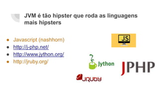 JVM é tão hipster que roda as linguagens
mais hipsters
● Javascript (nashhorn)
● http://j-php.net/
● http://www.jython.org/
● http://jruby.org/
 