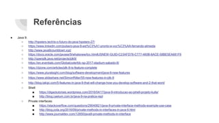 Referências
● Java 9:
○ http://hipsters.tech/e-o-futuro-do-java-hipsters-27/
○ https://www.linkedin.com/pulse/o-java-9-est%C3%A1-pronto-e-voc%C3%AA-fernando-almeida
○ http://www.java9countdown.xyz/
○ https://docs.oracle.com/javase/9/whatsnew/toc.htm#JSNEW-GUID-C23AFD78-C777-460B-8ACE-58BE5EA681F6
○ http://openjdk.java.net/projects/jdk9/
○ https://en.eventials.com/Globalcode/tdc-sp-2017-stadium-sabado-8/
○ https://dzone.com/articles/jdk-9-is-feature-complete
○ https://www.pluralsight.com/blog/software-development/java-9-new-features
○ https://www.slideshare.net/SimonRitter/55-new-features-in-jdk-9
○ http://blog.takipi.com/5-features-in-java-9-that-will-change-how-you-develop-software-and-2-that-wont/
○ Shell:
■ https://digaotutoriais.wordpress.com/2016/04/17/java-9-introducao-ao-jshell-projeto-kulla/
■ http://blog.caelum.com.br/java-9-na-pratica-repl
○ Private interfaces:
■ https://stackoverflow.com/questions/29040821/java-9-private-interface-methods-example-use-case
■ http://blog.joda.org/2016/09/private-methods-in-interfaces-in-java-9.html
■ http://www.journaldev.com/12850/java9-private-methods-in-interface
 