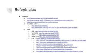 Referências
■ Java EE 8:
a. https://www.slideshare.net/rcuprak/java-ee-8-update
b. http://blog.rahmannet.net/2017/03/vaadin-community-survey-confirms-java.html
c. https://javaee-guardians.io/java-ee-adoption-surveys/
d. Java EE Guardians:
i. https://javaee-guardians.io/
ii. http://eldermoraes.com/2017/06/07/top-20-java-ee-experts-to-follow-on-twitter/
e. JSRs:
i. JEE: https://www.jcp.org/en/jsr/detail?id=366
ii. Servlet 4.0: https://jcp.org/en/jsr/detail?id=369
iii. JSON-p 1.1: https://jcp.org/en/jsr/detail?id=374
iv. JSON-B 1.0: https://jcp.org/en/jsr/detail?id=367
v. CDI: 2.0: https://www.jcp.org/en/jsr/detail?id=365
1. https://medium.com/javabahia/finalmente-cdi-2-0-foi-lan%C3%A7ado-2911eec56ac8
2. https://otaviojava.wordpress.com/2016/04/28/cdi-2-0/
3. http://www.cdi-spec.org/news/2017/05/15/CDI_2_is_released/
4. http://www.cdi-spec.org/news/2017/02/01/CDI_2_is_in_public_review/
5. https://www.slideshare.net/ThorbenJanssen/cdi-20-deep-dive
6. http://www.mastertheboss.com/jboss-frameworks/cdi/introduction-to-cdi-2-0-api
 