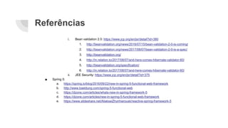 Referências
i. Bean validation 2.0: https://www.jcp.org/en/jsr/detail?id=380
1. http://beanvalidation.org/news/2016/07/15/bean-validation-2-0-is-coming/
2. http://beanvalidation.org/news/2017/08/07/bean-validation-2-0-is-a-spec/
3. http://beanvalidation.org/
4. http://in.relation.to/2017/08/07/and-here-comes-hibernate-validator-60/
5. http://beanvalidation.org/specification/
6. http://in.relation.to/2017/08/07/and-here-comes-hibernate-validator-60/
ii. JEE Security: https://www.jcp.org/en/jsr/detail?id=375
■ Spring 5:
a. https://spring.io/blog/2016/09/22/new-in-spring-5-functional-web-framework
b. http://www.baeldung.com/spring-5-functional-web
c. https://dzone.com/articles/whats-new-in-spring-framework-5
d. https://dzone.com/articles/new-in-spring-5-functional-web-framework
e. https://www.slideshare.net/AliakseiZhynhiarousk/reactive-spring-framework-5
 
