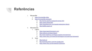 Referências
i. Microprofile:
1. https://microprofile.io/faq
2. https://microprofile.io/projects
a. http://tomee.apache.org/apache-tomee.html
b. https://www.payara.fish/
c. https://developer.ibm.com/wasdev/websphere-liberty/
d. http://wildfly-swarm.io/
ii. Microservices:
1. Lagom:
a. https://www.lagomframework.com/
b. https://github.com/lagom/lagom
c. http://www.baeldung.com/lagom-reactive-microservices
d. https://www.infoq.com/news/2016/03/lagom-microservices-framework
2. Vertx
a. http://vertx.io/
b. http://tutorials.jenkov.com/vert.x/index.html
c. https://www.infoq.com/br/news/2012/05/vertx
 