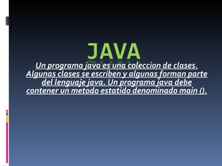 Un programa java es una coleccion de clases. Algunas clases se escriben y algunas forman parte del lenguaje java. Un programa java debe contener un metodo estatido denominado main (). 