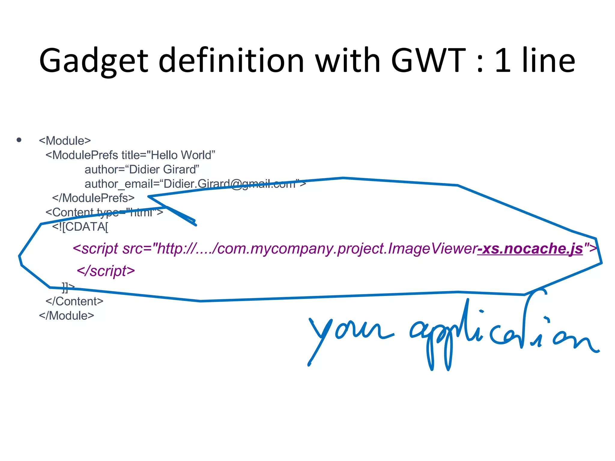 Gadget definition with GWT : 1 line <Module>   <ModulePrefs title=&quot;Hello World”   author=“Didier Girard”   author_email=“Didier.Girard@gmail.com”>   </ModulePrefs>   <Content type=&quot;html&quot;>   <![CDATA[   <script src=&quot;http://..../com.mycompany.project.ImageViewer -xs.nocache.js &quot;> </script>   ]]>   </Content> </Module> 