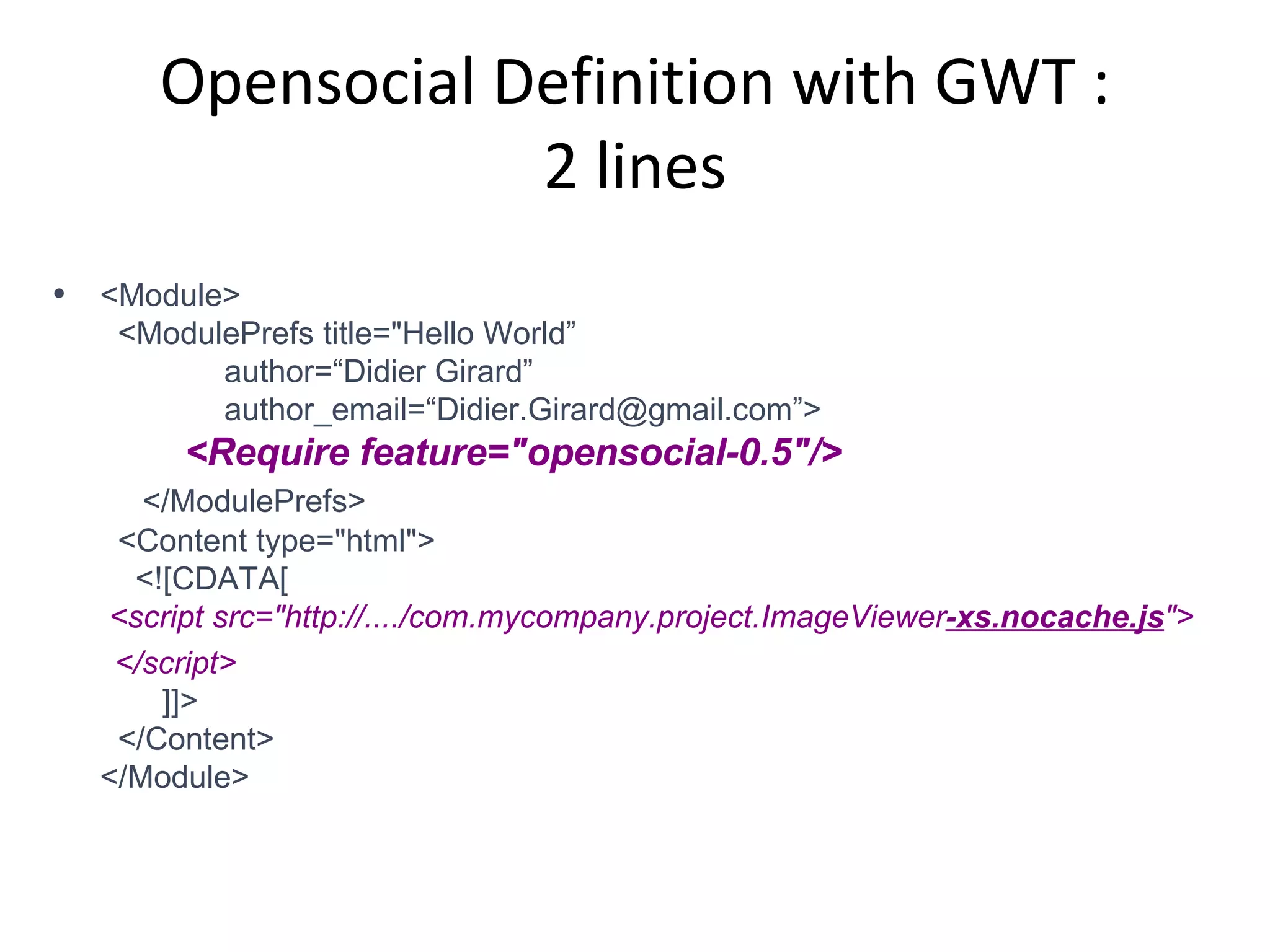Opensocial Definition with GWT : 2 lines <Module>   <ModulePrefs title=&quot;Hello World”   author=“Didier Girard”   author_email=“Didier.Girard@gmail.com”>   <Require feature=&quot;opensocial-0.5&quot;/>   </ModulePrefs>   <Content type=&quot;html&quot;>   <![CDATA[   <script src=&quot;http://..../com.mycompany.project.ImageViewer -xs.nocache.js &quot;> </script>    ]]>   </Content> </Module> 