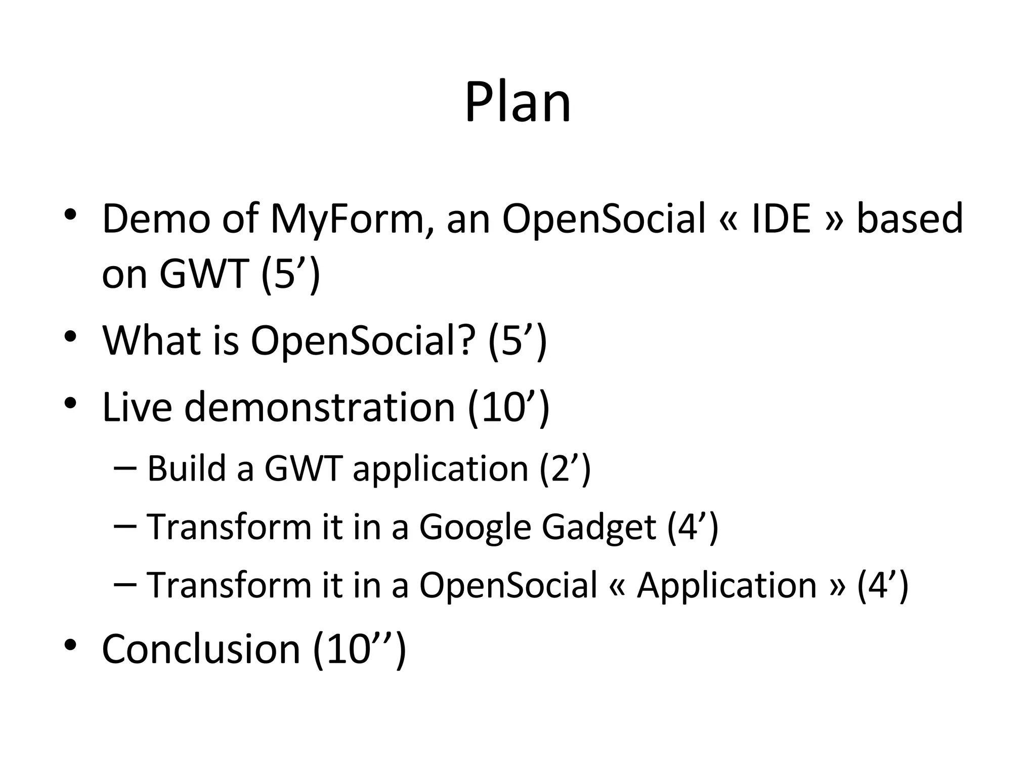 Plan Demo of MyForm, an OpenSocial « IDE » based on GWT (5’) What is OpenSocial? (5’) Live demonstration (10’) Build a GWT application (2’) Transform it in a Google Gadget (4’) Transform it in a OpenSocial « Application » (4’) Conclusion (10’’) 