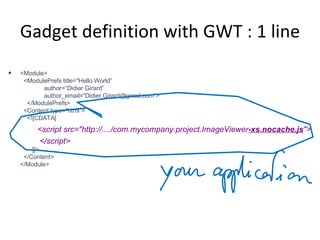 Gadget definition with GWT : 1 line <Module>   <ModulePrefs title="Hello World”   author=“Didier Girard”   author_email=“Didier.Girard@gmail.com”>   </ModulePrefs>   <Content type="html">   <![CDATA[   <script src="http://..../com.mycompany.project.ImageViewer -xs.nocache.js "> </script>   ]]>   </Content> </Module> 