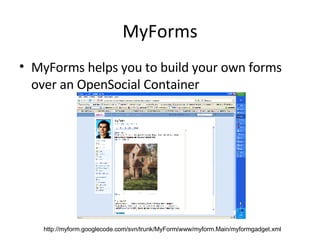 MyForms MyForms helps you to build your own forms over an OpenSocial Container http://myform.googlecode.com/svn/trunk/MyForm/www/myform.Main/myformgadget.xml 