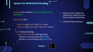 Syntax For Method Overloading : -
package com.company; // by changing num of
arguments
public class add {
static int add(int a,int b){return a+b;}
static int add(int a,int b,int c){return a+b+c;}
}
class TestOverloading{
public static void main(String[] args){
System.out.println(add.add(15,16));
System.out.println(add.add(15,16,17));
}
}
 Here we have created two
methods for adding two and
three numbers respectively.
 Used the Static methods.
Output: -
 