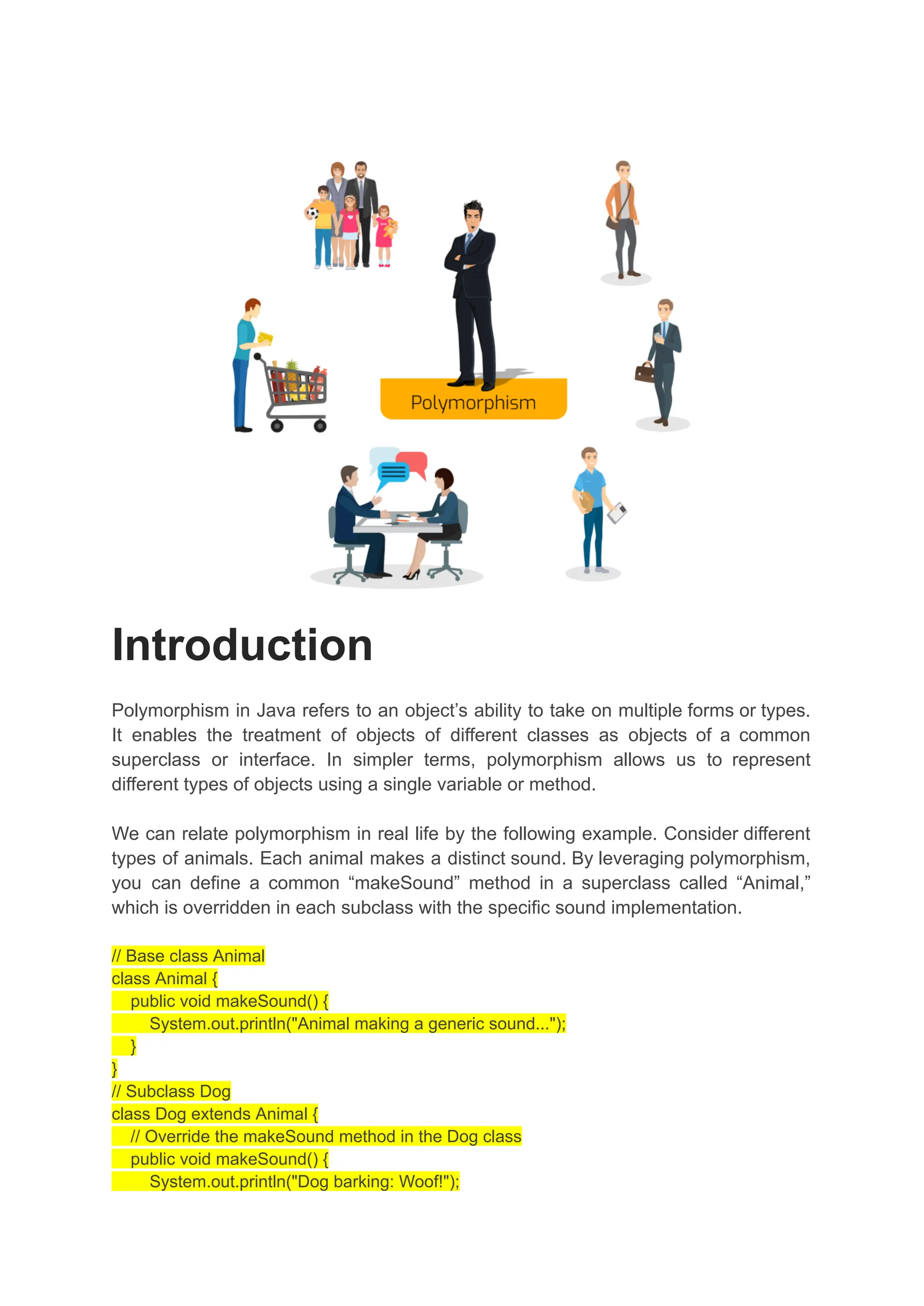 Introduction Polymorphism in Java refers to an object’s ability to take on multiple forms or types. It enables the treatment of objects of different classes as objects of a common superclass or interface. In simpler terms, polymorphism allows us to represent different types of objects using a single variable or method. We can relate polymorphism in real life by the following example. Consider different types of animals. Each animal makes a distinct sound. By leveraging polymorphism, you can define a common “makeSound” method in a superclass called “Animal,” which is overridden in each subclass with the specific sound implementation. // Base class Animal class Animal { public void makeSound() { System.out.println("Animal making a generic sound..."); } } // Subclass Dog class Dog extends Animal { // Override the makeSound method in the Dog class public void makeSound() { System.out.println("Dog barking: Woof!"); 