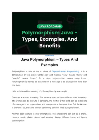 JAVA ROADMAP
Java Polymorphism – Types And
Examples
Polymorphism is one of the 4 pillars of Object-Oriented Programming. It is a
combination of two Greek words: poly and morphs. “Poly” means “many,” and
“morphs” means “forms.” So in Java, polymorphism means many forms.
Polymorphism is defined as the ability of a message to be displayed in more than
one form.
Let’s understand the meaning of polymorphism by an example:
Consider a woman in society. The same woman performs different roles in society.
The woman can be the wife of someone, the mother of her child, can be at the role
of a manager in an organization, and many more at the same time. But the Woman
is only one. So, the same woman performing different roles is polymorphism.
Another best example is your smartphone. The smartphone can act as a phone,
camera, music player, alarm, and whatnot, taking different forms and hence
polymorphism
 