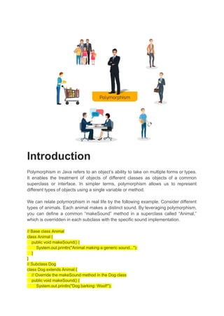 Introduction
Polymorphism in Java refers to an object’s ability to take on multiple forms or types.
It enables the treatment of objects of different classes as objects of a common
superclass or interface. In simpler terms, polymorphism allows us to represent
different types of objects using a single variable or method.
We can relate polymorphism in real life by the following example. Consider different
types of animals. Each animal makes a distinct sound. By leveraging polymorphism,
you can define a common “makeSound” method in a superclass called “Animal,”
which is overridden in each subclass with the specific sound implementation.
// Base class Animal
class Animal {
public void makeSound() {
System.out.println("Animal making a generic sound...");
}
}
// Subclass Dog
class Dog extends Animal {
// Override the makeSound method in the Dog class
public void makeSound() {
System.out.println("Dog barking: Woof!");
 