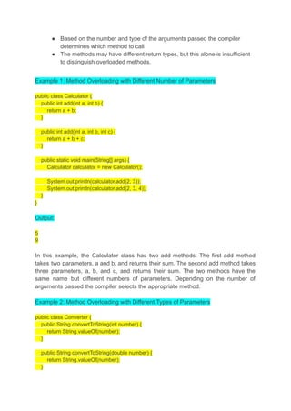 ● Based on the number and type of the arguments passed the compiler
determines which method to call.
● The methods may have different return types, but this alone is insufficient
to distinguish overloaded methods.
Example 1: Method Overloading with Different Number of Parameters
public class Calculator {
public int add(int a, int b) {
return a + b;
}
public int add(int a, int b, int c) {
return a + b + c;
}
public static void main(String[] args) {
Calculator calculator = new Calculator();
System.out.println(calculator.add(2, 3));
System.out.println(calculator.add(2, 3, 4));
}
}
Output:
5
9
In this example, the Calculator class has two add methods. The first add method
takes two parameters, a and b, and returns their sum. The second add method takes
three parameters, a, b, and c, and returns their sum. The two methods have the
same name but different numbers of parameters. Depending on the number of
arguments passed the compiler selects the appropriate method.
Example 2: Method Overloading with Different Types of Parameters
public class Converter {
public String convertToString(int number) {
return String.valueOf(number);
}
public String convertToString(double number) {
return String.valueOf(number);
}
 