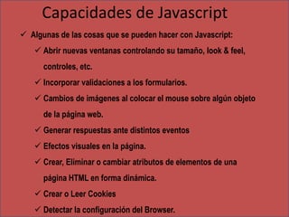 Capacidades de Javascript
 Algunas de las cosas que se pueden hacer con Javascript:
    Abrir nuevas ventanas controlando su tamaño, look & feel,
      controles, etc.
    Incorporar validaciones a los formularios.
    Cambios de imágenes al colocar el mouse sobre algún objeto
      de la página web.
    Generar respuestas ante distintos eventos
    Efectos visuales en la página.
    Crear, Eliminar o cambiar atributos de elementos de una
      página HTML en forma dinámica.
    Crear o Leer Cookies
    Detectar la configuración del Browser.
 