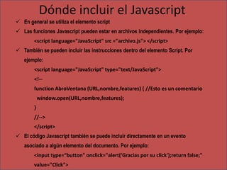 Dónde incluir el Javascript
 En general se utiliza el elemento script
 Las funciones Javascript pueden estar en archivos independientes. Por ejemplo:
        <script language="JavaScript" src ="archivo.js"> </script>
 También se pueden incluir las instrucciones dentro del elemento Script. Por
   ejemplo:
        <script language="JavaScript" type="text/JavaScript">
        <!--
        function AbroVentana (URL,nombre,features) { //Esto es un comentario
            window.open(URL,nombre,features);
        }
        //-->
        </script>
 El código Javascript también se puede incluir directamente en un evento
   asociado a algún elemento del documento. Por ejemplo:
        <input type=“button" onclick="alert(‘Gracias por su click');return false;"
        value="Click">
 
