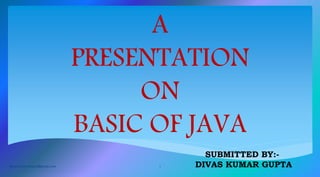 A
PRESENTATION
ON
BASIC OF JAVA
SUBMITTED BY:-
DIVAS KUMAR GUPTAdivas007developer@gmail.com 1
 