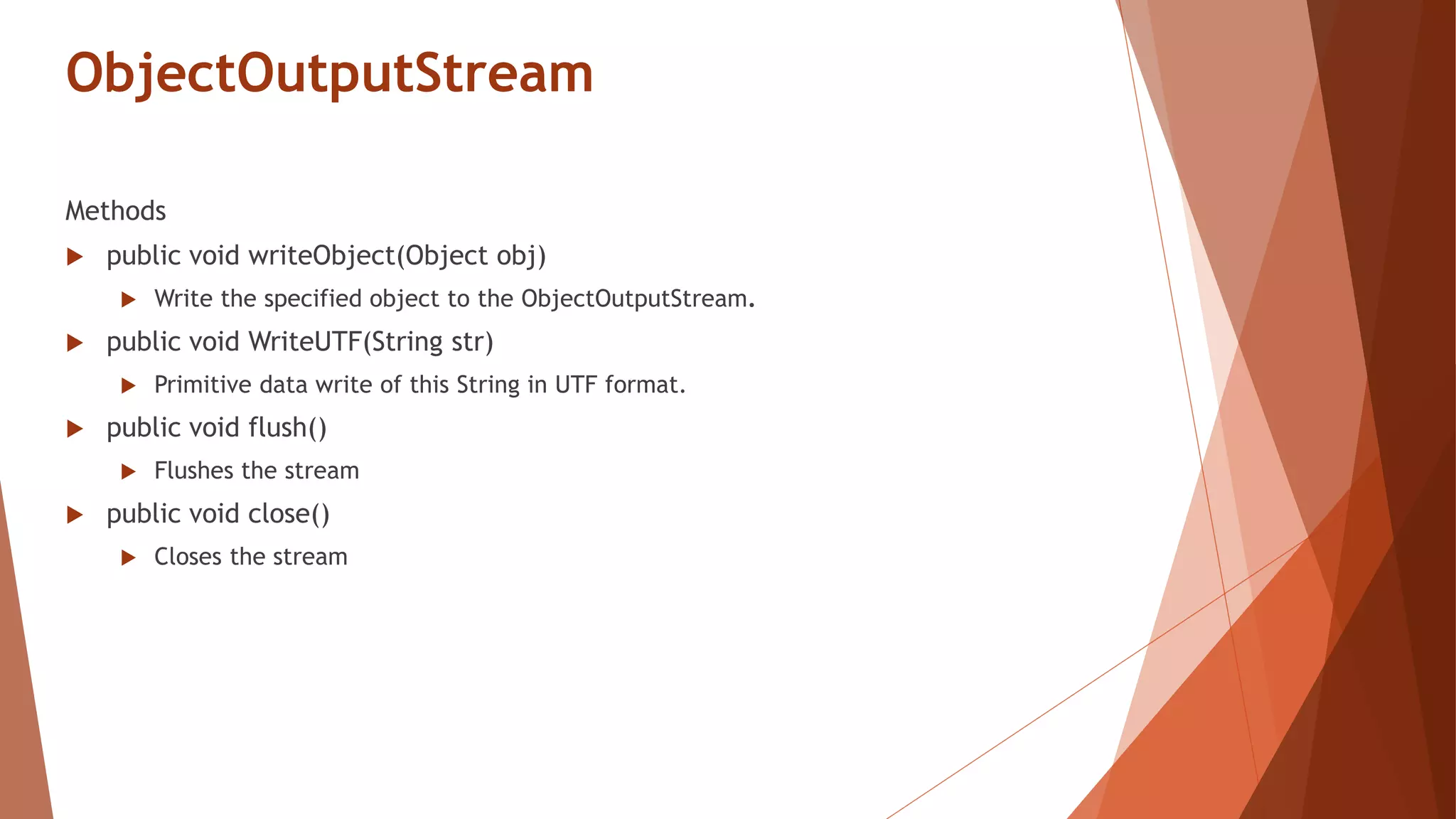 ObjectOutputStream
Methods
 public void writeObject(Object obj)
 Write the specified object to the ObjectOutputStream.
 public void WriteUTF(String str)
 Primitive data write of this String in UTF format.
 public void flush()
 Flushes the stream
 public void close()
 Closes the stream
 