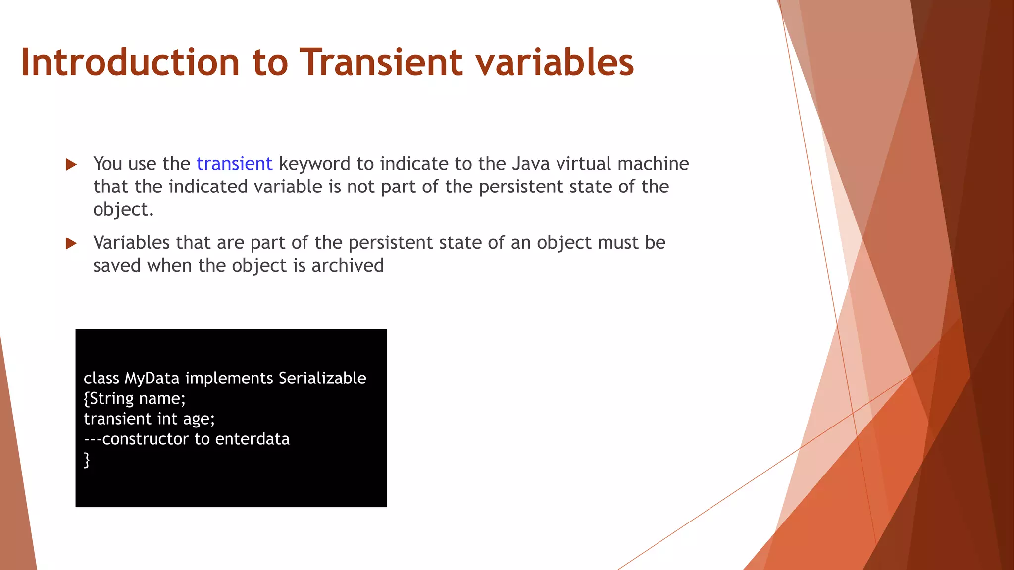Introduction to Transient variables
 You use the transient keyword to indicate to the Java virtual machine
that the indicated variable is not part of the persistent state of the
object.
 Variables that are part of the persistent state of an object must be
saved when the object is archived
class MyData implements Serializable
{String name;
transient int age;
---constructor to enterdata
}
 