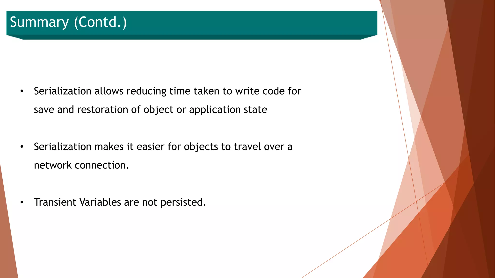 Summary (Contd.)
• Serialization allows reducing time taken to write code for
save and restoration of object or application state
• Serialization makes it easier for objects to travel over a
network connection.
• Transient Variables are not persisted.
 