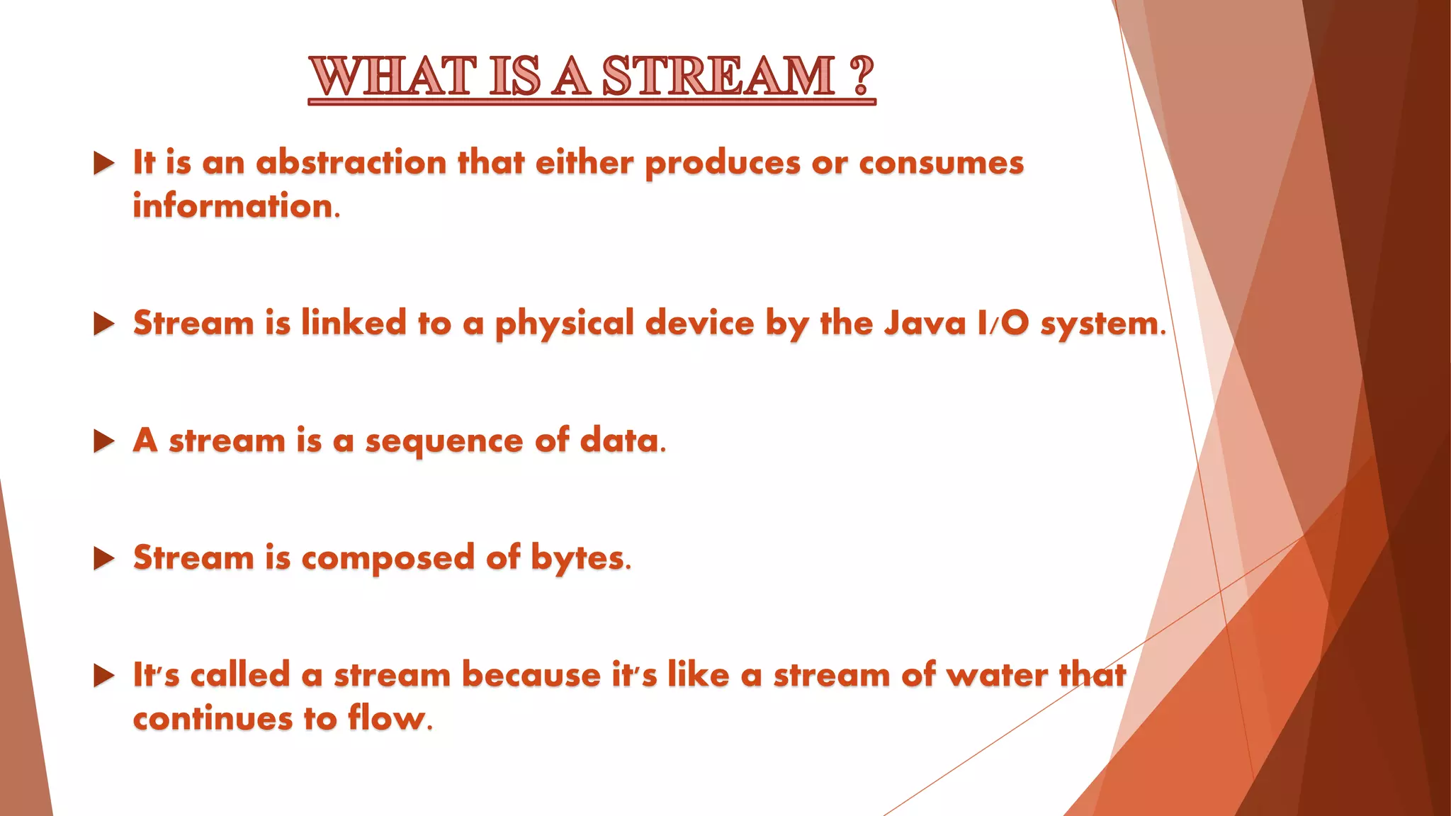  It is an abstraction that either produces or consumes
information.
 Stream is linked to a physical device by the Java I/O system.
 A stream is a sequence of data.
 Stream is composed of bytes.
 It's called a stream because it's like a stream of water that
continues to flow.
 