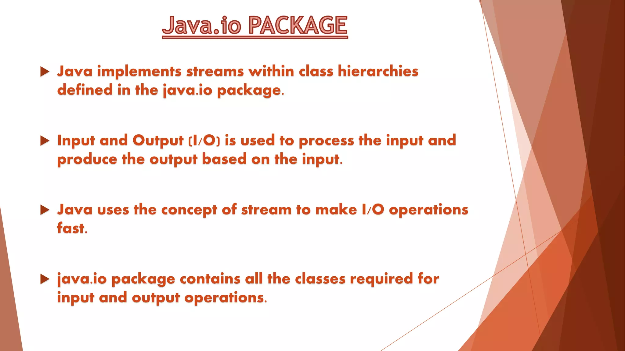  Java implements streams within class hierarchies
defined in the java.io package.
 Input and Output (I/O) is used to process the input and
produce the output based on the input.
 Java uses the concept of stream to make I/O operations
fast.
 java.io package contains all the classes required for
input and output operations.
 