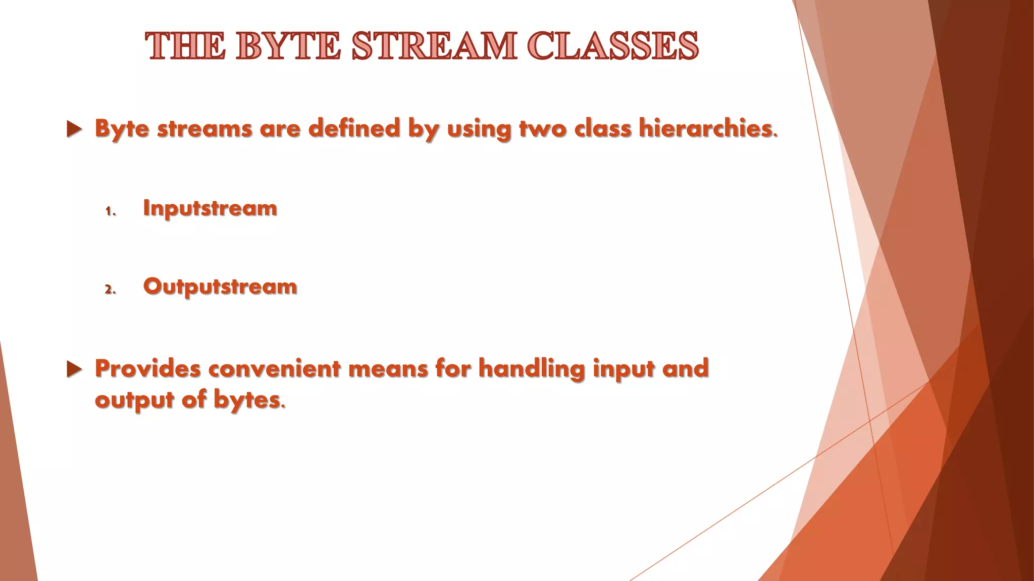  Byte streams are defined by using two class hierarchies.
1. Inputstream
2. Outputstream
 Provides convenient means for handling input and
output of bytes.
 