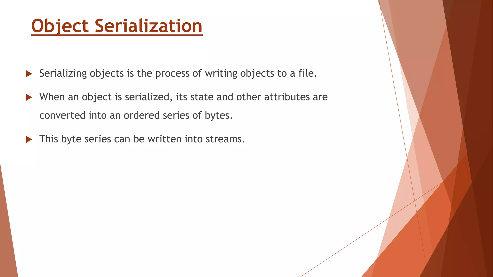 Object Serialization
 Serializing objects is the process of writing objects to a file.
 When an object is serialized, its state and other attributes are
converted into an ordered series of bytes.
 This byte series can be written into streams.
 