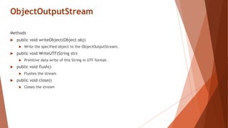 ObjectOutputStream
Methods
 public void writeObject(Object obj)
 Write the specified object to the ObjectOutputStream.
 public void WriteUTF(String str)
 Primitive data write of this String in UTF format.
 public void flush()
 Flushes the stream
 public void close()
 Closes the stream
 