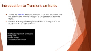 Introduction to Transient variables
 You use the transient keyword to indicate to the Java virtual machine
that the indicated variable is not part of the persistent state of the
object.
 Variables that are part of the persistent state of an object must be
saved when the object is archived
class MyData implements Serializable
{String name;
transient int age;
---constructor to enterdata
}
 
