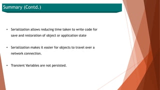 Summary (Contd.)
• Serialization allows reducing time taken to write code for
save and restoration of object or application state
• Serialization makes it easier for objects to travel over a
network connection.
• Transient Variables are not persisted.
 