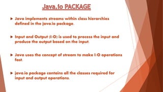  Java implements streams within class hierarchies
defined in the java.io package.
 Input and Output (I/O) is used to process the input and
produce the output based on the input.
 Java uses the concept of stream to make I/O operations
fast.
 java.io package contains all the classes required for
input and output operations.
 