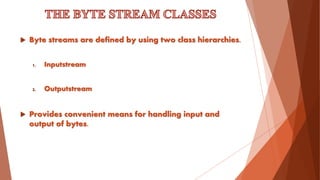 Byte streams are defined by using two class hierarchies.
1. Inputstream
2. Outputstream
 Provides convenient means for handling input and
output of bytes.
 