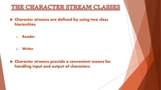  Character streams are defined by using two class
hierarchies.
1. Reader
2. Writer
 Character streams provide a convenient means for
handling input and output of characters.
 
