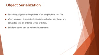 Object Serialization
 Serializing objects is the process of writing objects to a file.
 When an object is serialized, its state and other attributes are
converted into an ordered series of bytes.
 This byte series can be written into streams.
 