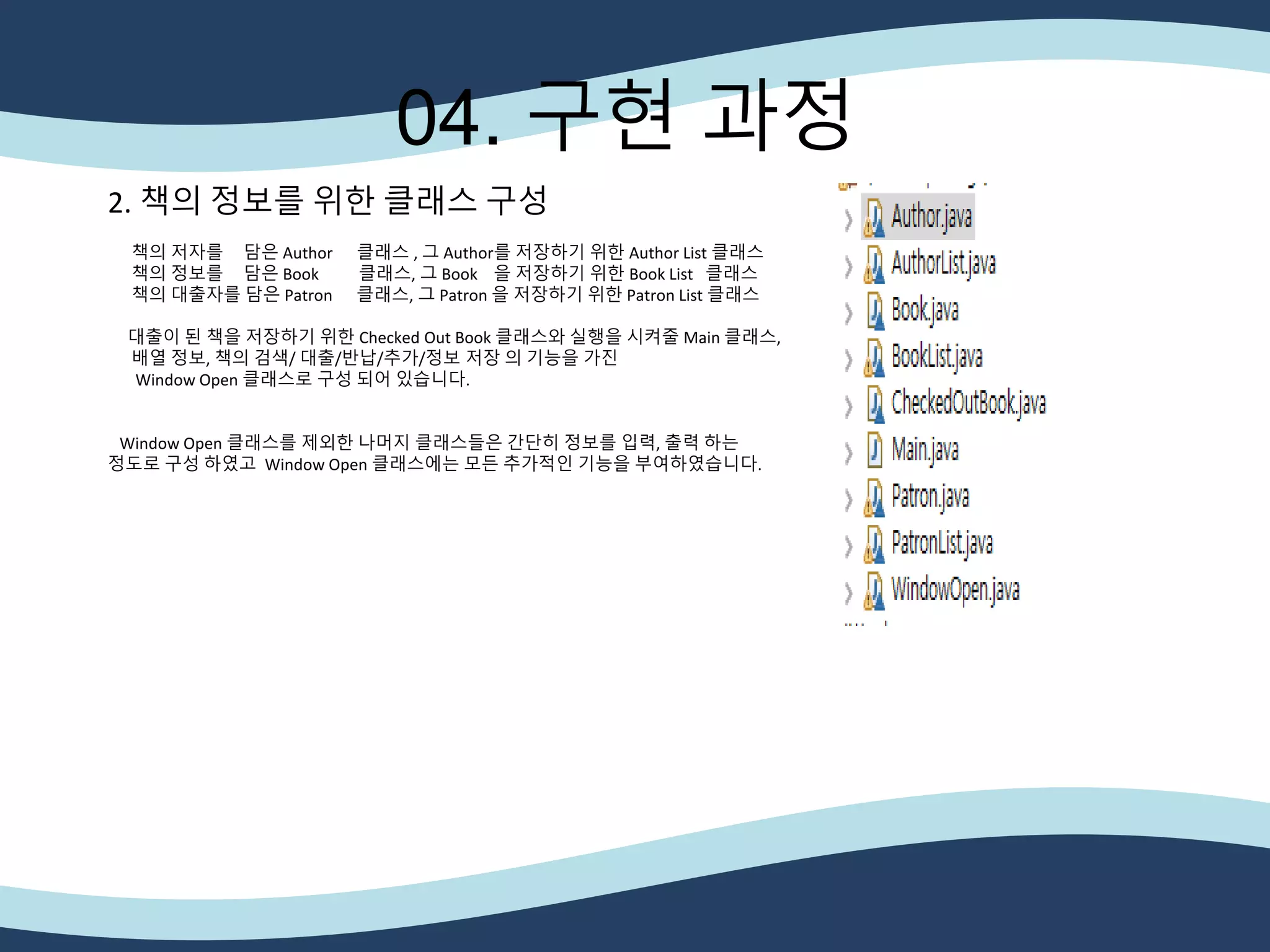 04. 구현 과정
2. 책의 정보를 위한 클래스 구성
책의 저자를 담은 Author 클래스 , 그 Author를 저장하기 위한 Author List 클래스
책의 정보를 담은 Book 클래스, 그 Book 을 저장하기 위한 Book List 클래스
책의 대출자를 담은 Patron 클래스, 그 Patron 을 저장하기 위한 Patron List 클래스
대출이 된 책을 저장하기 위한 Checked Out Book 클래스와 실행을 시켜줄 Main 클래스,
배열 정보, 책의 검색/ 대출/반납/추가/정보 저장 의 기능을 가진
Window Open 클래스로 구성 되어 있습니다.
Window Open 클래스를 제외한 나머지 클래스들은 간단히 정보를 입력, 출력 하는
정도로 구성 하였고 Window Open 클래스에는 모든 추가적인 기능을 부여하였습니다.
 