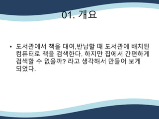 01. 개요
• 도서관에서 책을 대여,반납할 때 도서관에 배치된
컴퓨터로 책을 검색한다. 하지만 집에서 간편하게
검색할 수 없을까? 라고 생각해서 만들어 보게
되었다.
 