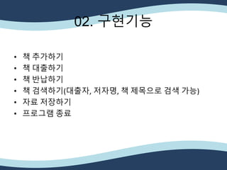 • 책 추가하기
• 책 대출하기
• 책 반납하기
• 책 검색하기(대출자, 저자명, 책 제목으로 검색 가능)
• 자료 저장하기
• 프로그램 종료
02. 구현기능
 