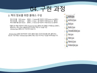 04. 구현 과정
2. 책의 정보를 위한 클래스 구성
책의 저자를 담은 Author 클래스 , 그 Author를 저장하기 위한 Author List 클래스
책의 정보를 담은 Book 클래스, 그 Book 을 저장하기 위한 Book List 클래스
책의 대출자를 담은 Patron 클래스, 그 Patron 을 저장하기 위한 Patron List 클래스
대출이 된 책을 저장하기 위한 Checked Out Book 클래스와 실행을 시켜줄 Main 클래스,
배열 정보, 책의 검색/ 대출/반납/추가/정보 저장 의 기능을 가진
Window Open 클래스로 구성 되어 있습니다.
Window Open 클래스를 제외한 나머지 클래스들은 간단히 정보를 입력, 출력 하는
정도로 구성 하였고 Window Open 클래스에는 모든 추가적인 기능을 부여하였습니다.
 
