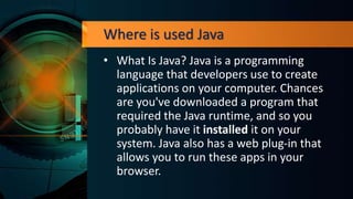 Where is used Java
• What Is Java? Java is a programming
language that developers use to create
applications on your computer. Chances
are you've downloaded a program that
required the Java runtime, and so you
probably have it installed it on your
system. Java also has a web plug-in that
allows you to run these apps in your
browser.
 