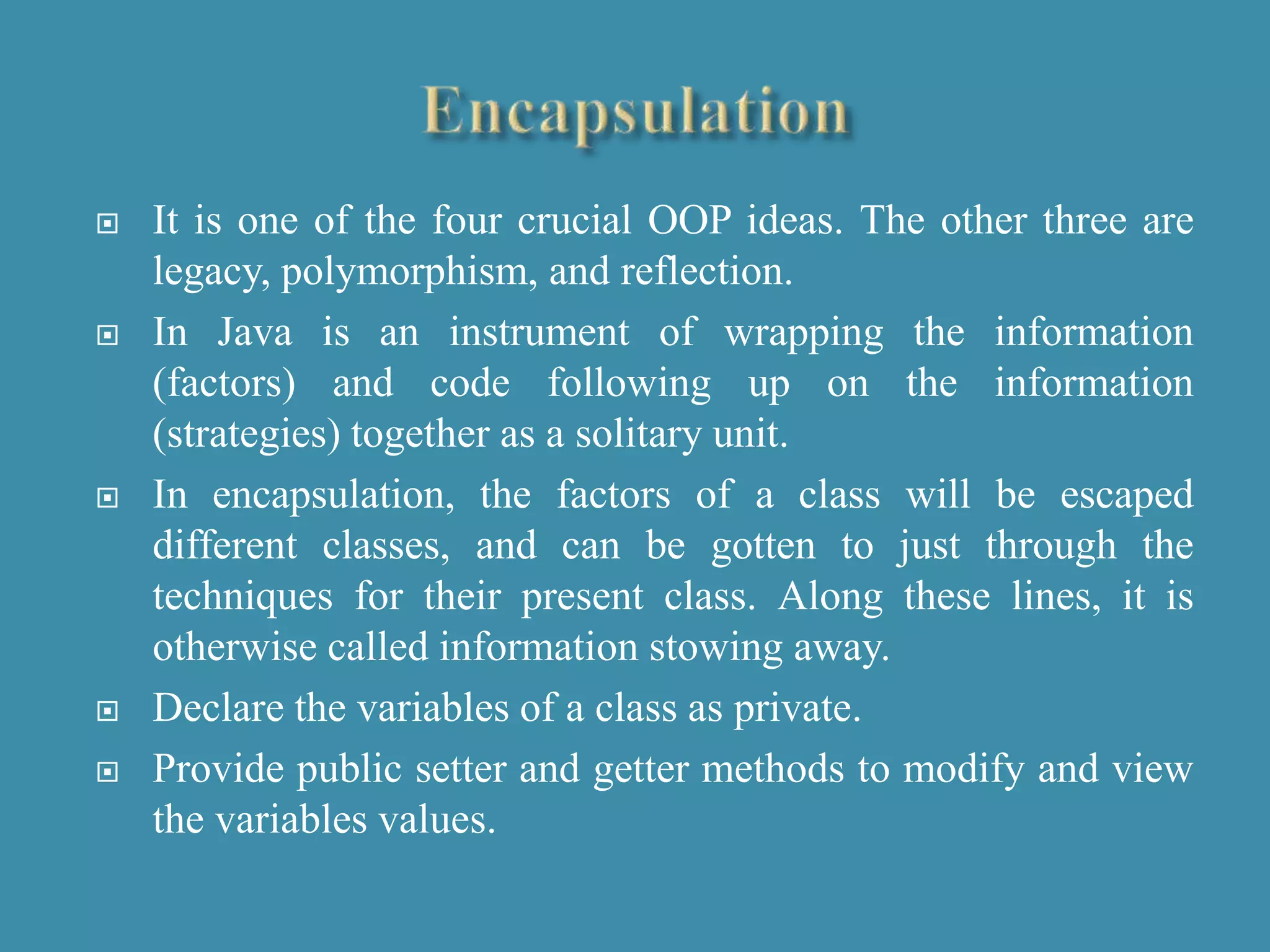  It is one of the four crucial OOP ideas. The other three are
legacy, polymorphism, and reflection.
 In Java is an instrument of wrapping the information
(factors) and code following up on the information
(strategies) together as a solitary unit.
 In encapsulation, the factors of a class will be escaped
different classes, and can be gotten to just through the
techniques for their present class. Along these lines, it is
otherwise called information stowing away.
 Declare the variables of a class as private.
 Provide public setter and getter methods to modify and view
the variables values.
 