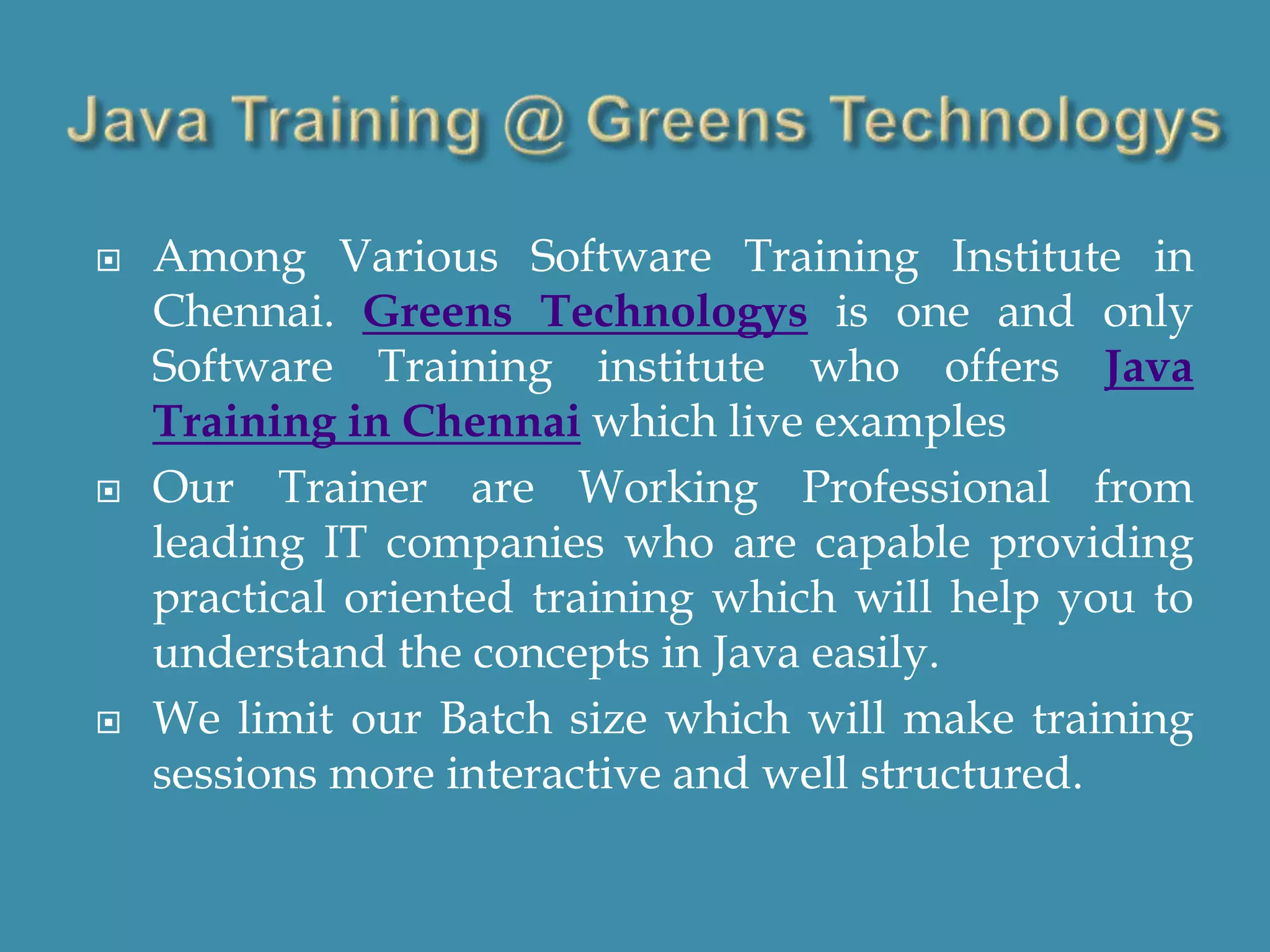  Among Various Software Training Institute in
Chennai. Greens Technologys is one and only
Software Training institute who offers Java
Training in Chennai which live examples
 Our Trainer are Working Professional from
leading IT companies who are capable providing
practical oriented training which will help you to
understand the concepts in Java easily.
 We limit our Batch size which will make training
sessions more interactive and well structured.
 