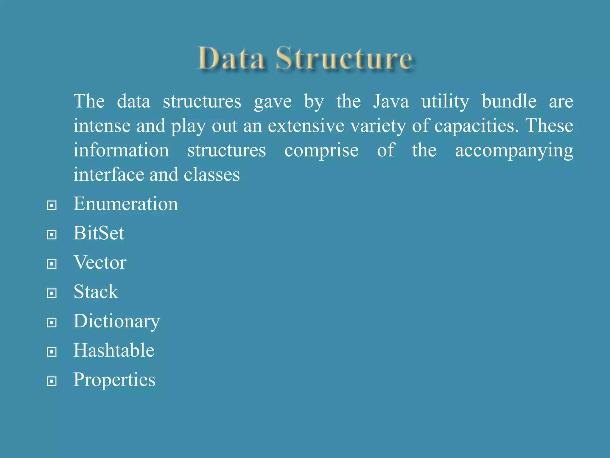 The data structures gave by the Java utility bundle are
intense and play out an extensive variety of capacities. These
information structures comprise of the accompanying
interface and classes
 Enumeration
 BitSet
 Vector
 Stack
 Dictionary
 Hashtable
 Properties
 