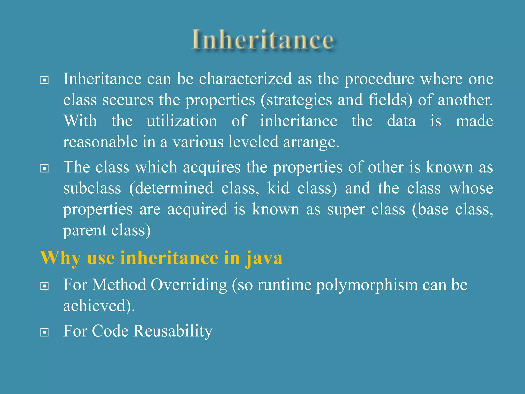  Inheritance can be characterized as the procedure where one
class secures the properties (strategies and fields) of another.
With the utilization of inheritance the data is made
reasonable in a various leveled arrange.
 The class which acquires the properties of other is known as
subclass (determined class, kid class) and the class whose
properties are acquired is known as super class (base class,
parent class)
Why use inheritance in java
 For Method Overriding (so runtime polymorphism can be
achieved).
 For Code Reusability
 