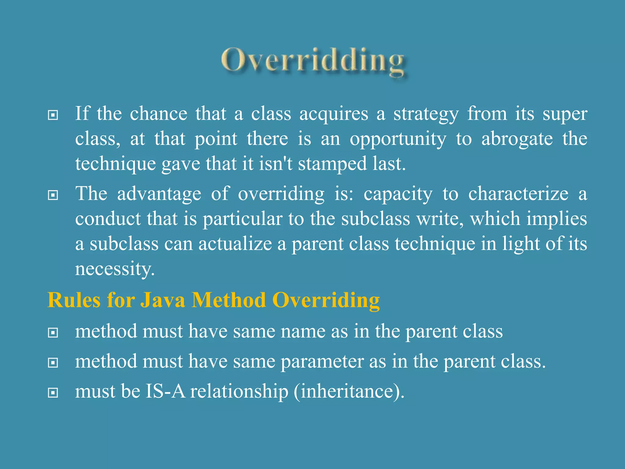  If the chance that a class acquires a strategy from its super
class, at that point there is an opportunity to abrogate the
technique gave that it isn't stamped last.
 The advantage of overriding is: capacity to characterize a
conduct that is particular to the subclass write, which implies
a subclass can actualize a parent class technique in light of its
necessity.
Rules for Java Method Overriding
 method must have same name as in the parent class
 method must have same parameter as in the parent class.
 must be IS-A relationship (inheritance).
 