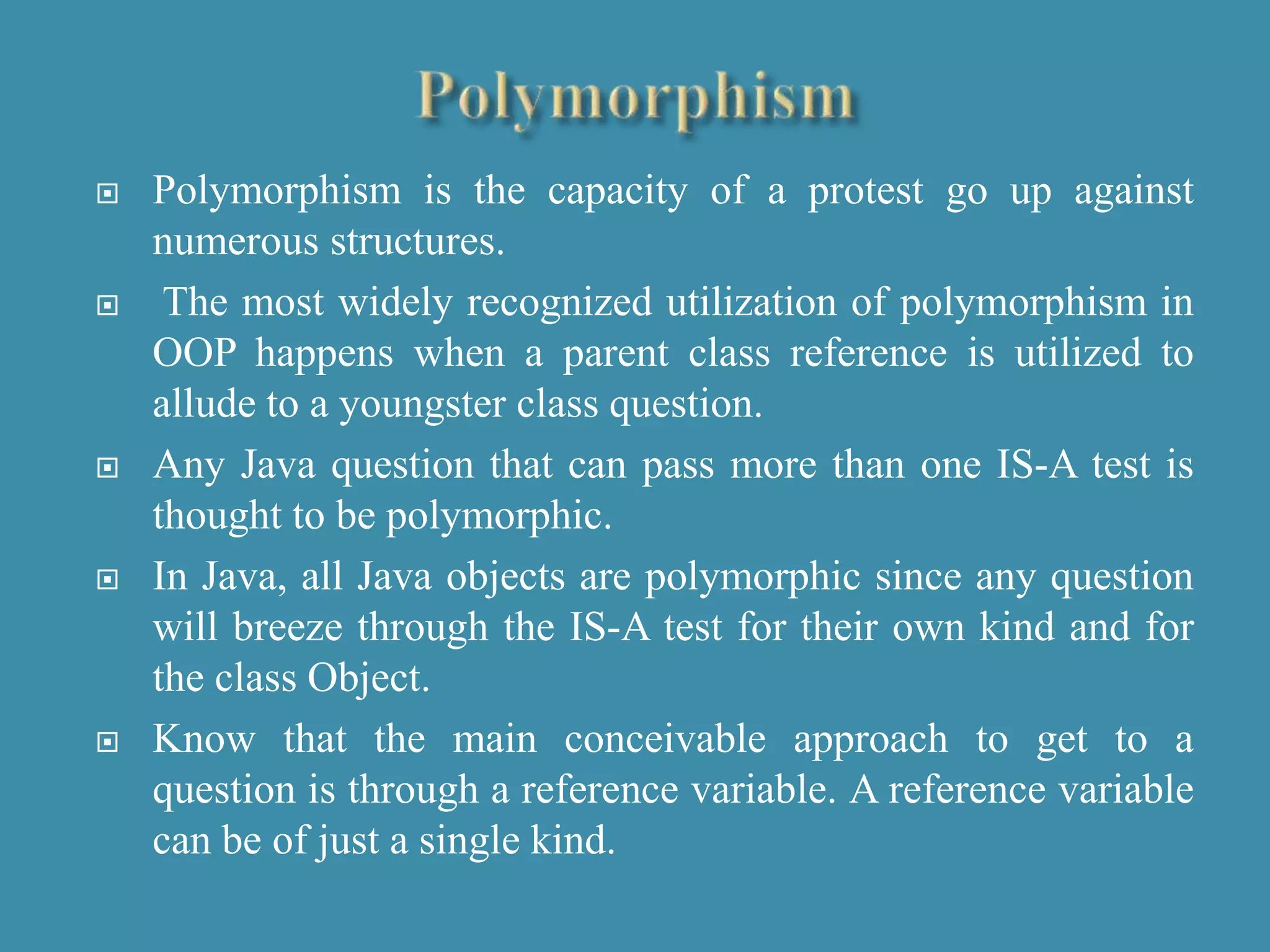  Polymorphism is the capacity of a protest go up against
numerous structures.
 The most widely recognized utilization of polymorphism in
OOP happens when a parent class reference is utilized to
allude to a youngster class question.
 Any Java question that can pass more than one IS-A test is
thought to be polymorphic.
 In Java, all Java objects are polymorphic since any question
will breeze through the IS-A test for their own kind and for
the class Object.
 Know that the main conceivable approach to get to a
question is through a reference variable. A reference variable
can be of just a single kind.
 