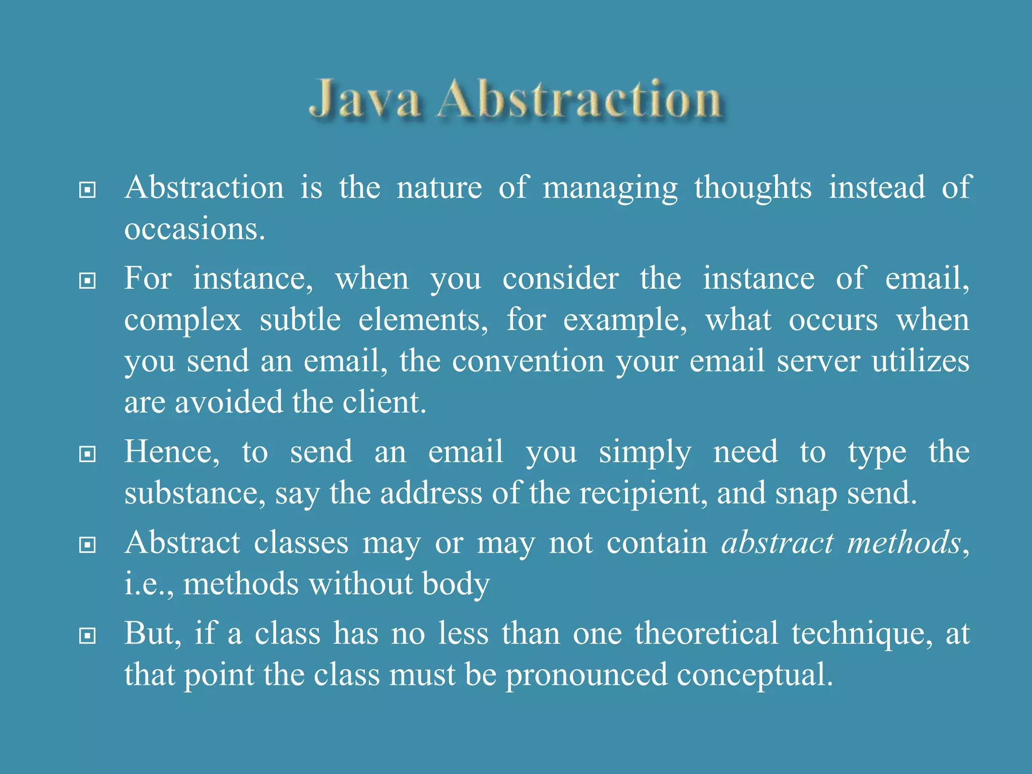  Abstraction is the nature of managing thoughts instead of
occasions.
 For instance, when you consider the instance of email,
complex subtle elements, for example, what occurs when
you send an email, the convention your email server utilizes
are avoided the client.
 Hence, to send an email you simply need to type the
substance, say the address of the recipient, and snap send.
 Abstract classes may or may not contain abstract methods,
i.e., methods without body
 But, if a class has no less than one theoretical technique, at
that point the class must be pronounced conceptual.
 